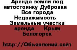 Аренда земли под автостоянку Дубровка - Все города Недвижимость » Земельные участки аренда   . Крым,Белогорск